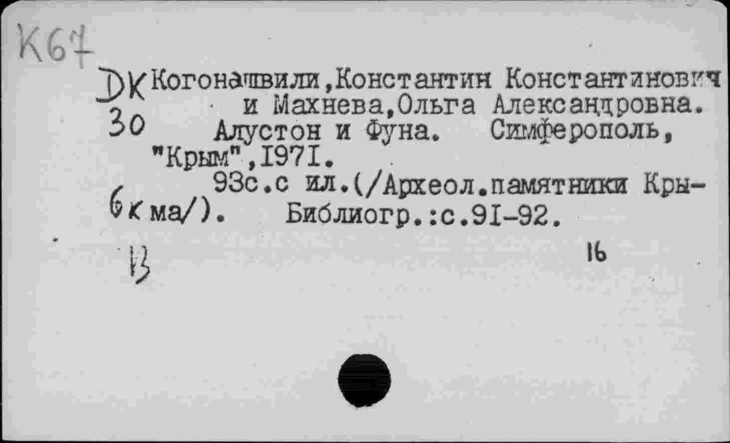 ﻿Т)/Когонагпвили»Константин Константинович и Махнева,Ольга Александровна.
30	Алустон и Фуна. Симферополь,
"Крым”,1971.
г	93с.с ил.(/Археол.памятники Кры-
&£ма/). Библиогр. : с. 91-92.
U	1Ь